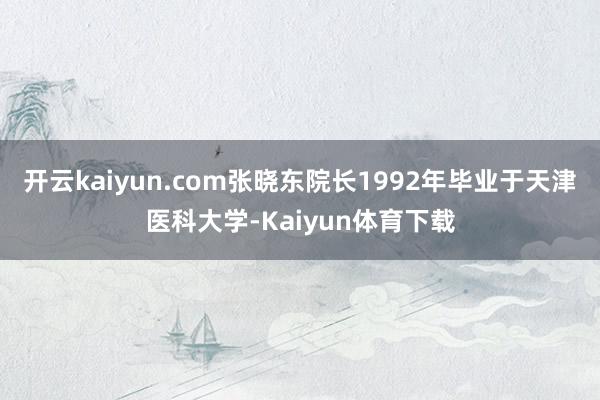 开云kaiyun.com张晓东院长1992年毕业于天津医科大学-Kaiyun体育下载