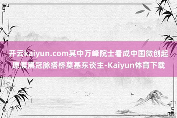 开云kaiyun.com其中万峰院士看成中国微创起原腹黑冠脉搭桥奠基东谈主-Kaiyun体育下载