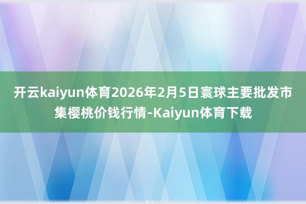 开云kaiyun体育2026年2月5日寰球主要批发市集樱桃价钱行情-Kaiyun体育下载