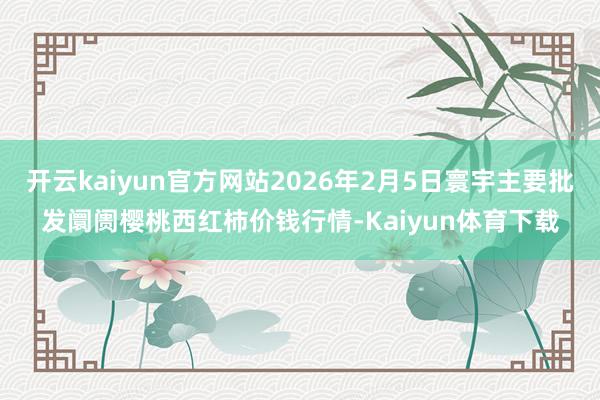 开云kaiyun官方网站2026年2月5日寰宇主要批发阛阓樱桃西红柿价钱行情-Kaiyun体育下载