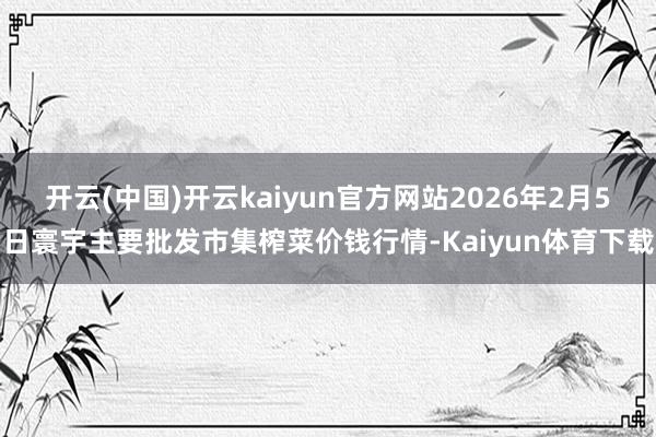 开云(中国)开云kaiyun官方网站2026年2月5日寰宇主要批发市集榨菜价钱行情-Kaiyun体育下载